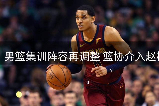 男篮集训阵容再调整 篮协介入赵柏清转会纠纷 曾繁日签约江苏内幕曝光